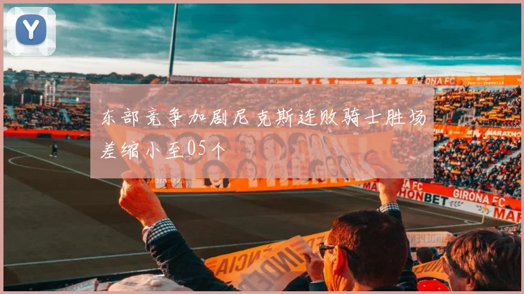 东部竞争加剧尼克斯连败骑士胜场差缩小至05个