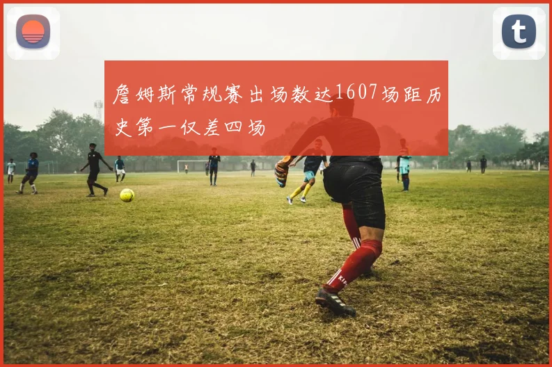 詹姆斯常规赛出场数达1607场距历史第一仅差四场