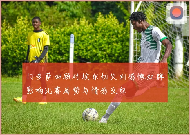 门多萨回顾对埃尔切失利感慨红牌影响比赛局势与情感交织