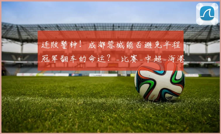 连败警钟！成都蓉城能否避免半程冠军翻车的命运？_比赛_中超_海港