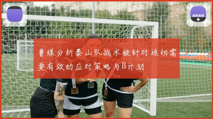 鲁媒分析泰山队战术被针对迫切需要有效的应对策略与B计划