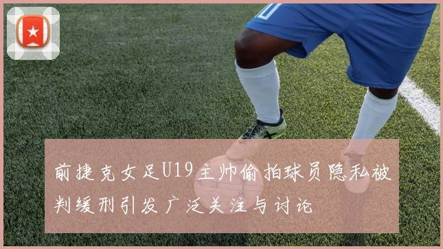 前捷克女足U19主帅偷拍球员隐私被判缓刑引发广泛关注与讨论