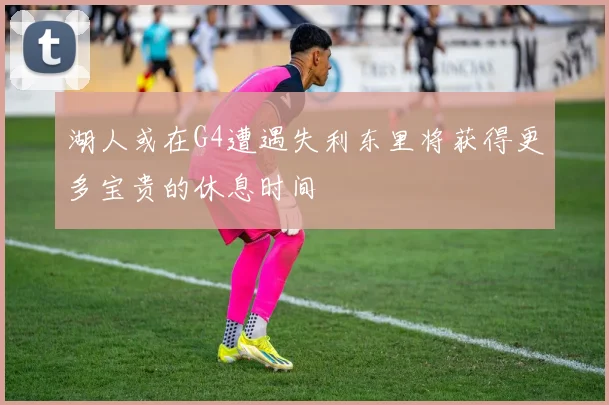 湖人或在G4遭遇失利东里将获得更多宝贵的休息时间