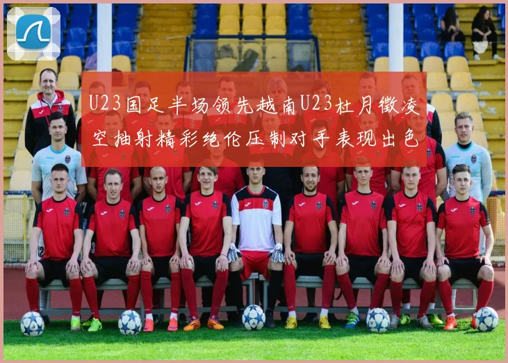U23国足半场领先越南U23杜月徵凌空抽射精彩绝伦压制对手表现出色