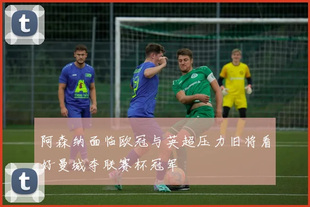 阿森纳面临欧冠与英超压力旧将看好曼城夺联赛杯冠军