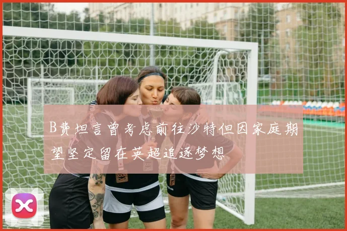 B费坦言曾考虑前往沙特但因家庭期望坚定留在英超追逐梦想