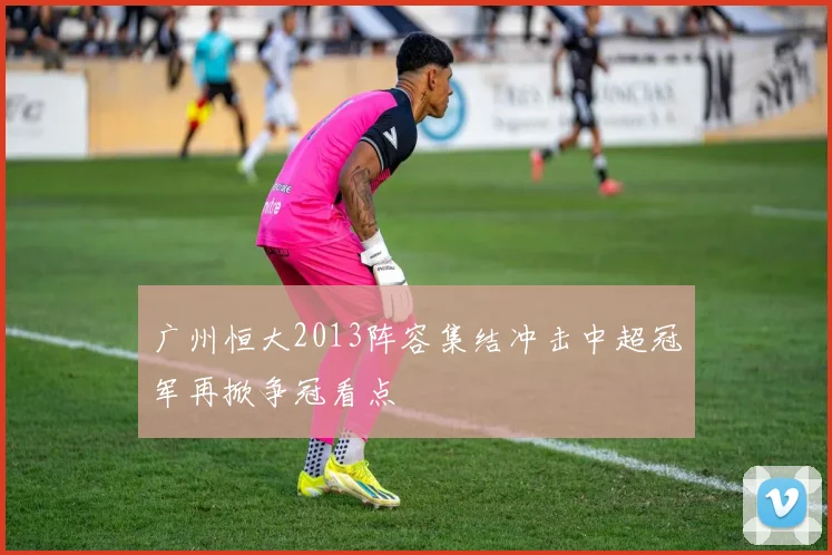 广州恒大2013阵容集结冲击中超冠军再掀争冠看点
