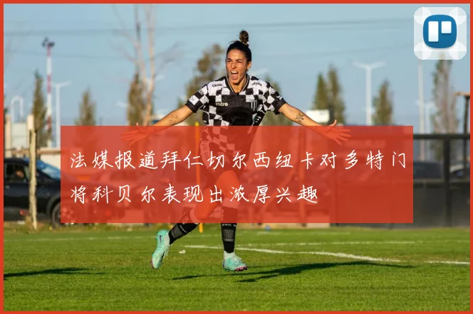 法媒报道拜仁切尔西纽卡对多特门将科贝尔表现出浓厚兴趣